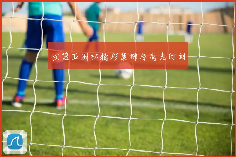 女篮亚洲杯精彩集锦与高光时刻
