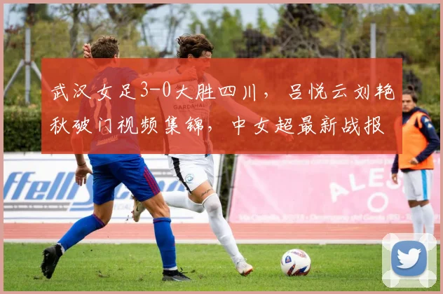 武汉女足3-0大胜四川,吕悦云刘艳秋破门视频集锦,中女超最新战报解析