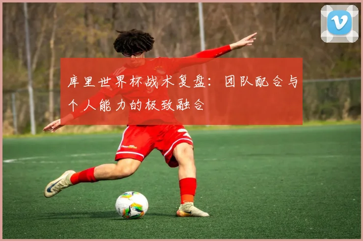 库里世界杯战术复盘：团队配合与个人能力的极致融合