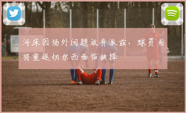 河床因场外问题放弃派兹,球员或将重返切尔西面临抉择