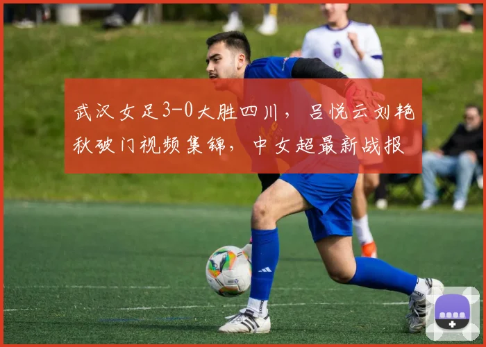 武汉女足3-0大胜四川，吕悦云刘艳秋破门视频集锦，中女超最新战报解析