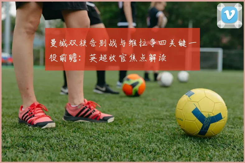 曼城双核告别战与维拉争四关键一役前瞻：英超收官焦点解读