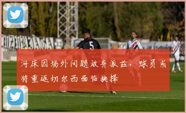 河床因场外问题放弃派兹，球员或将重返切尔西面临抉择