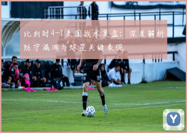 比利时4-1美国战术复盘：深度解析防守漏洞与球星关键表现