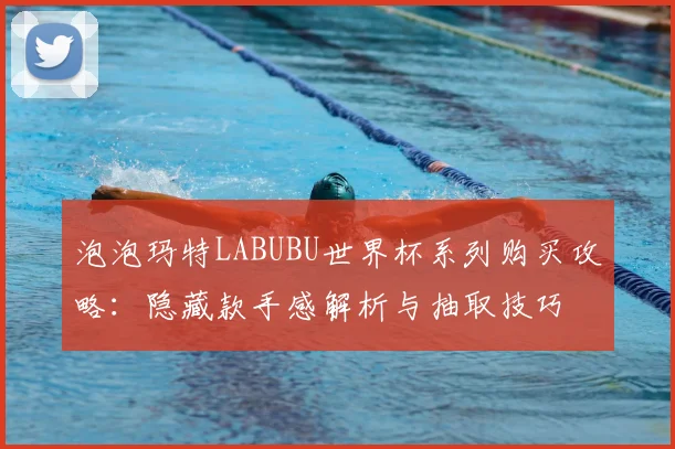泡泡玛特LABUBU世界杯系列购买攻略:隐藏款手感解析与抽取技巧