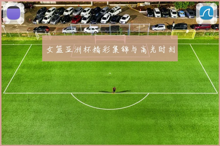 女篮亚洲杯精彩集锦与高光时刻