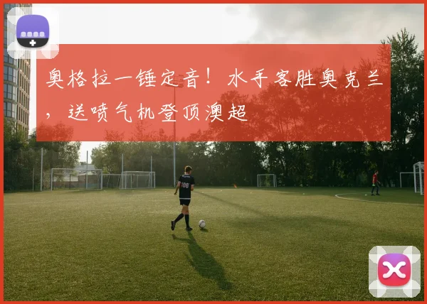 奥格拉一锤定音！水手客胜奥克兰，送喷气机登顶澳超