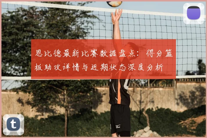 恩比德最新比赛数据盘点：得分篮板助攻详情与近期状态深度分析